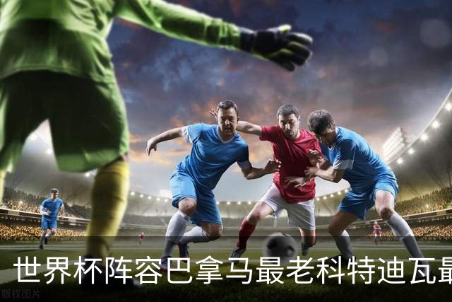 世界杯阵容巴拿马最老科特迪瓦最年轻 豪门西班牙亮眼