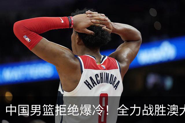 中国男篮拒绝爆冷！全力战胜澳大利亚，杨瀚森不打，央视直播