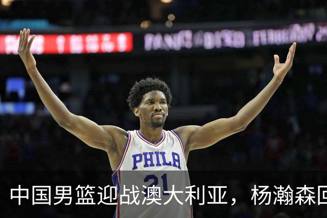 中国男篮迎战澳大利亚，杨瀚森回归首秀，郭士强调整阵容备战世预赛