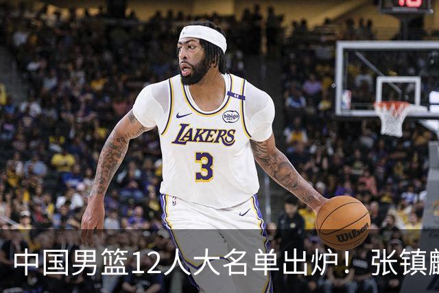 中国男篮12人大名单出炉！张镇麟落选，他输给了崔永熙