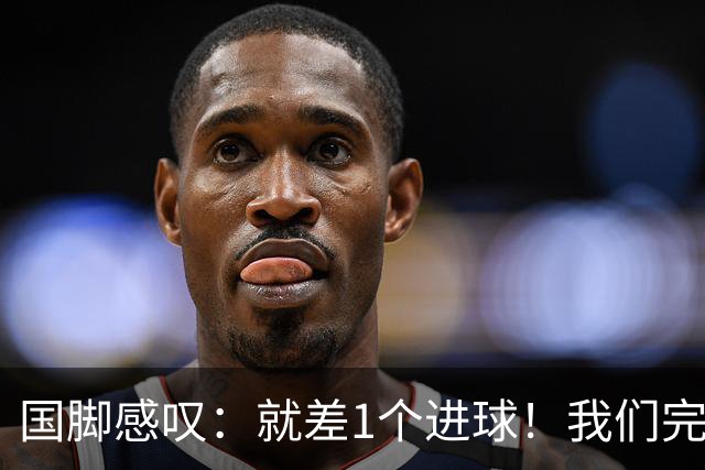 国脚感叹：就差1个进球！我们完成了对泰国队的压制