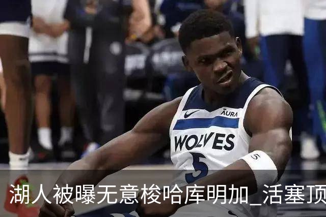 湖人被曝无意梭哈库明加 活塞顶级中锋续约仅获“温和进展”