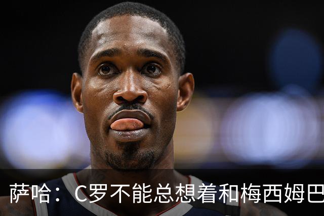 萨哈：C罗不能总想着和梅西姆巴佩竞争，替补才能让葡萄牙走更远