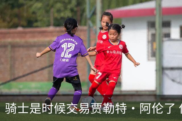 骑士是时候交易贾勒特·阿伦了 他和莫布里打双塔空间严重不足