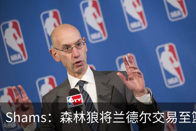Shams：森林狼将兰德尔交易至篮网，克拉克斯顿将赴公牛